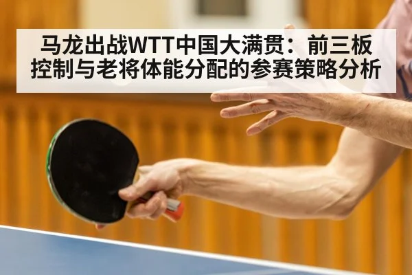 马龙出战WTT中国大满贯：前三板控制与老将体能分配的参赛策略分析