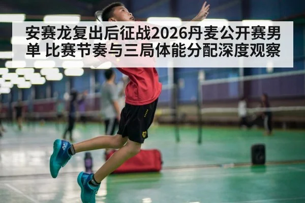 安赛龙复出后征战2026丹麦公开赛男单 比赛节奏与三局体能分配深度观察